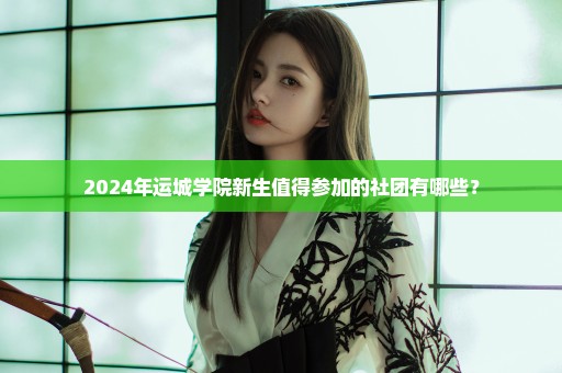2024年运城学院新生值得参加的社团有哪些？