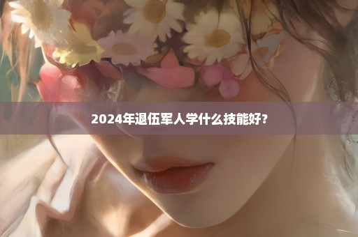 2024年退伍军人学什么技能好？
