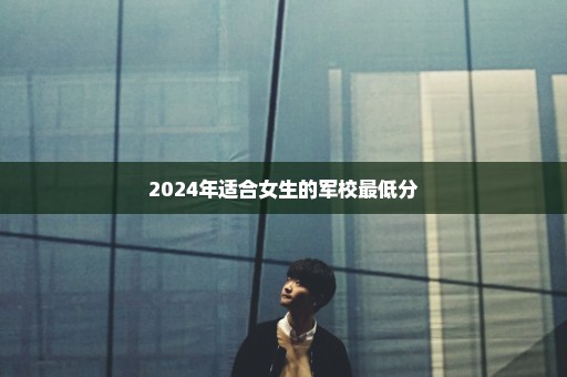2024年适合女生的军校最低分