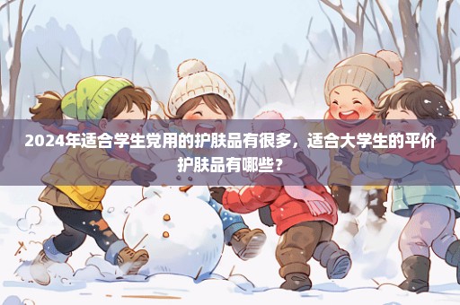 2024年适合学生党用的护肤品有很多，适合大学生的平价护肤品有哪些？