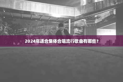 2024年适合集体合唱流行歌曲有哪些？