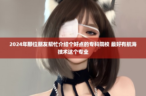 2024年那位朋友帮忙介绍个好点的专科院校 最好有航海技术这个专业
