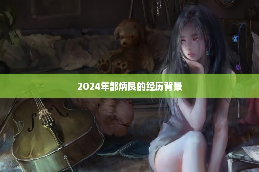 2024年邹炳良的经历背景