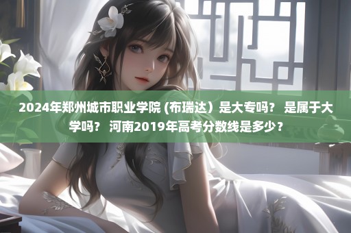 2024年郑州城市职业学院 (布瑞达）是大专吗？ 是属于大学吗？ 河南2019年高考分数线是多少？