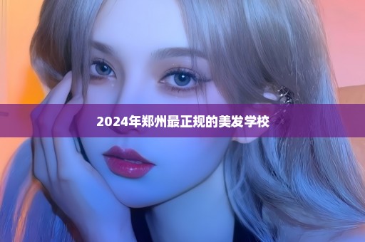 2024年郑州最正规的美发学校