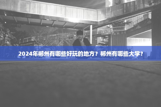 2024年郴州有哪些好玩的地方？郴州有哪些大学？
