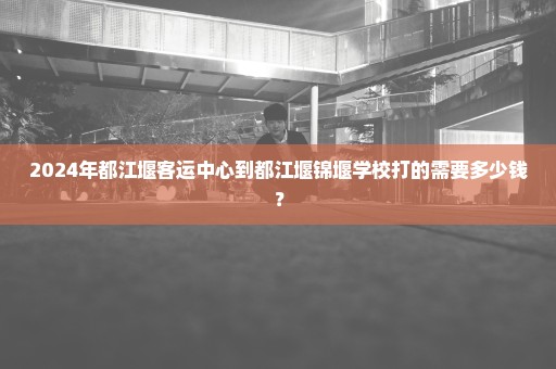 2024年都江堰客运中心到都江堰锦堰学校打的需要多少钱？