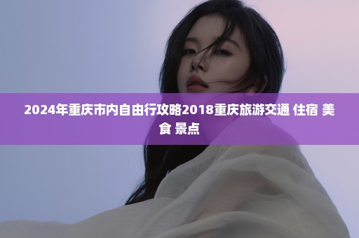 2024年重庆市内自由行攻略2018重庆旅游交通+住宿+美食+景点