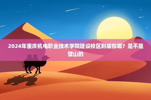 2024年重庆机电职业技术学院建设校区到底在哪？是不是璧山的