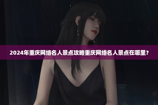 2024年重庆网络名人景点攻略重庆网络名人景点在哪里？