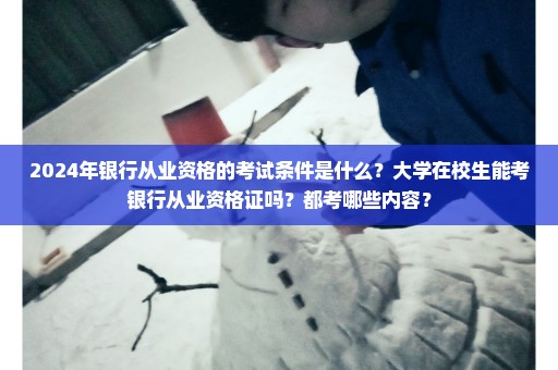 2024年银行从业资格的考试条件是什么？大学在校生能考银行从业资格证吗？都考哪些内容？