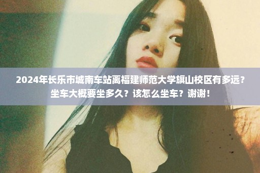 2024年长乐市城南车站离福建师范大学旗山校区有多远？坐车大概要坐多久？该怎么坐车？谢谢！