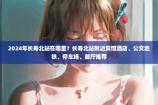 2024年长寿北站在哪里？长寿北站附近宾馆酒店、公交地铁、停车场、餐厅推荐