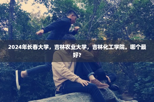 2024年长春大学，吉林农业大学，吉林化工学院。哪个最好？