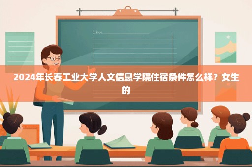 2024年长春工业大学人文信息学院住宿条件怎么样？女生的