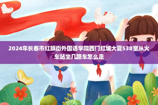 2024年长春市红旗街外国语学院西门红城大夏538室从火车站坐几路车怎么走
