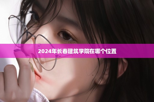 2024年长春建筑学院在哪个位置