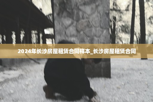 2024年长沙房屋租赁合同样本_长沙房屋租赁合同