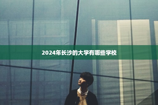 2024年长沙的大学有哪些学校