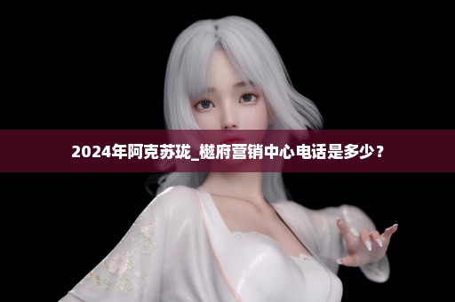 2024年阿克苏珑_樾府营销中心电话是多少？