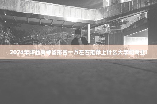 2024年陕西高考省排名一万左右推荐上什么大学和专业?