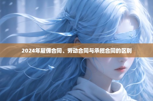 2024年雇佣合同、劳动合同与承揽合同的区别