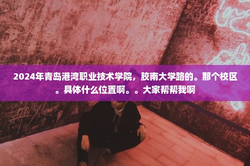 2024年青岛港湾职业技术学院，胶南大学路的。那个校区。具体什么位置啊。。大家帮帮我啊