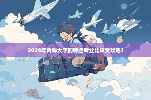 2024年青海大学的哪些专业比较受欢迎？