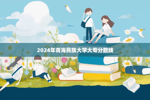 2024年青海民族大学大专分数线