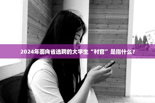 2024年面向省选聘的大学生“村官”是指什么？