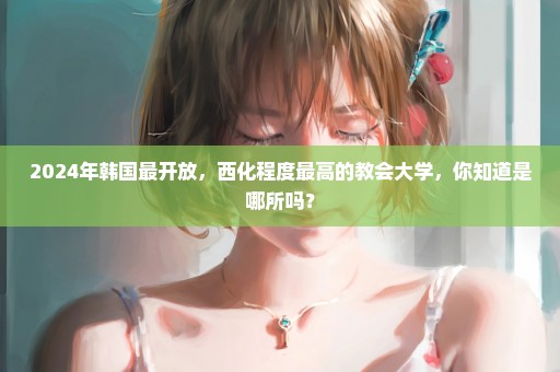 2024年韩国最开放，西化程度最高的教会大学，你知道是哪所吗？