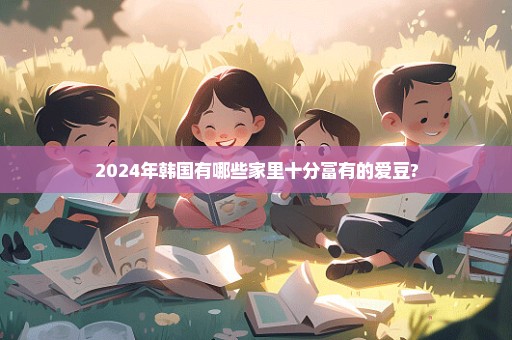 2024年韩国有哪些家里十分富有的爱豆?