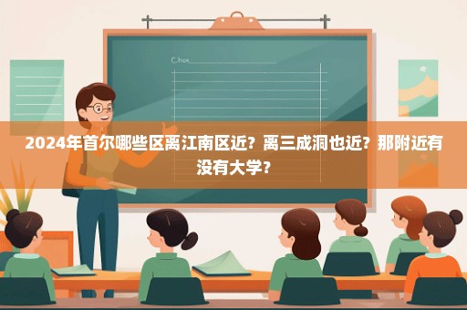 2024年首尔哪些区离江南区近？离三成洞也近？那附近有没有大学？