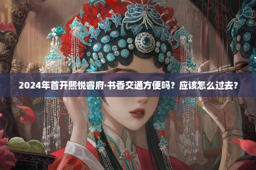 2024年首开熙悦睿府·书香交通方便吗？应该怎么过去？