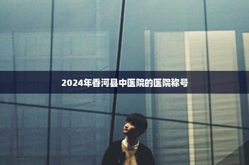 2024年香河县中医院的医院称号