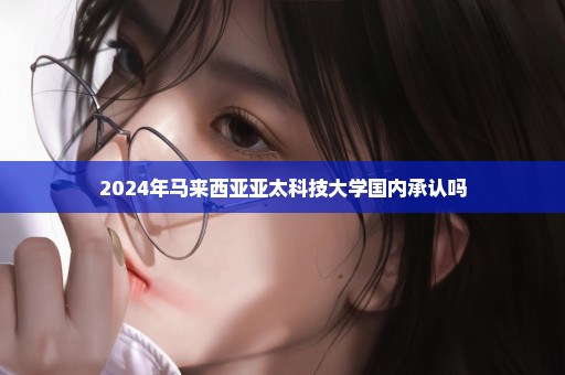 2024年马来西亚亚太科技大学国内承认吗