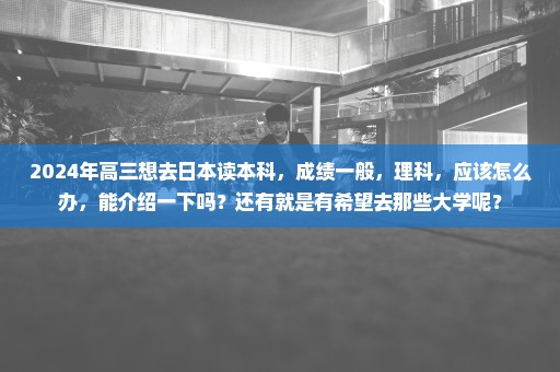2024年高三想去日本读本科，成绩一般，理科，应该怎么办，能介绍一下吗？还有就是有希望去那些大学呢？