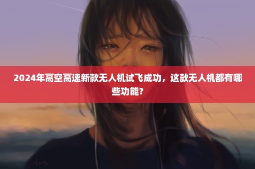 2024年高空高速新款无人机试飞成功，这款无人机都有哪些功能？