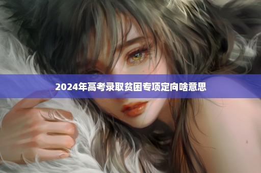 2024年高考录取贫困专项定向啥意思