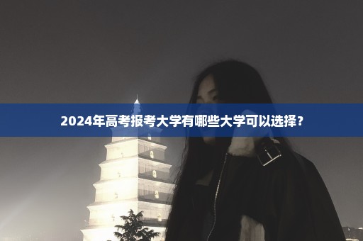 2024年高考报考大学有哪些大学可以选择？