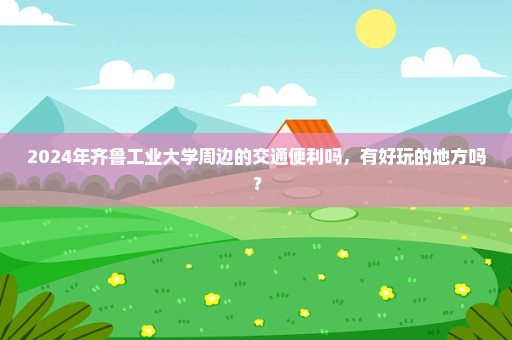 2024年齐鲁工业大学周边的交通便利吗，有好玩的地方吗？