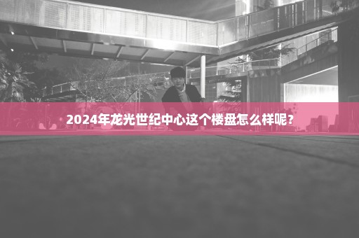 2024年龙光世纪中心这个楼盘怎么样呢？