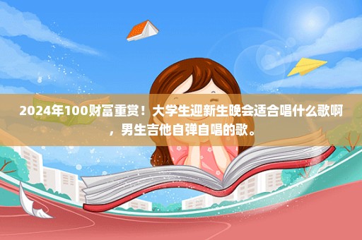 2024年100财富重赏！大学生迎新生晚会适合唱什么歌啊，男生吉他自弹自唱的歌。