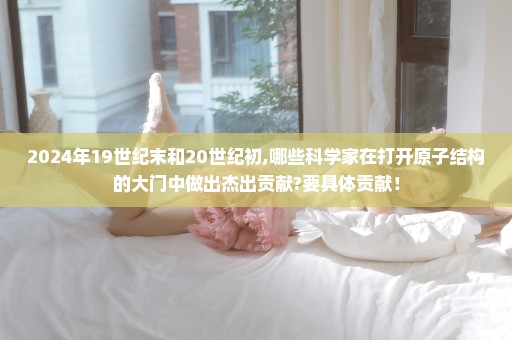 2024年19世纪末和20世纪初,哪些科学家在打开原子结构的大门中做出杰出贡献?要具体贡献！