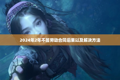 2024年2年不签劳动合同后果以及解决方法