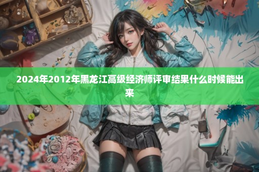 2024年2012年黑龙江高级经济师评审结果什么时候能出来