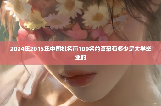 2024年2015年中国排名前100名的富豪有多少是大学毕业的