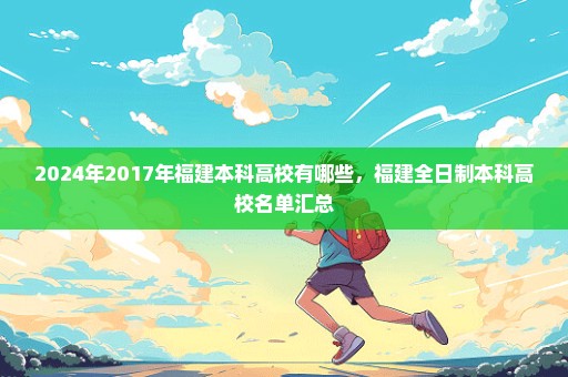 2024年2017年福建本科高校有哪些，福建全日制本科高校名单汇总