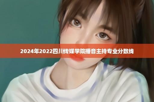2024年2022四川传媒学院播音主持专业分数线