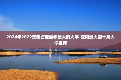 2024年2022沈阳占地面积最大的大学-沈阳最大的十所大学推荐